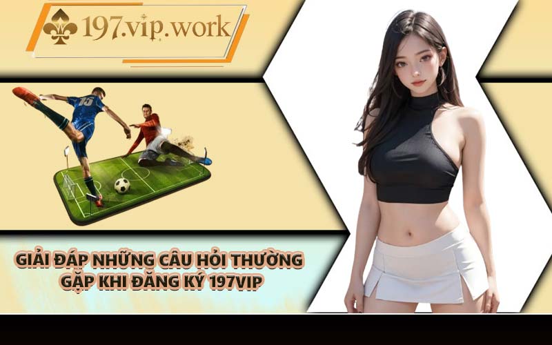 Giải đáp những câu hỏi thường gặp khi đăng ký 197VIP